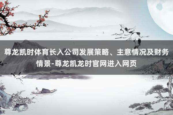 尊龙凯时体育长入公司发展策略、主意情况及财务情景-尊龙凯龙时官网进入网页