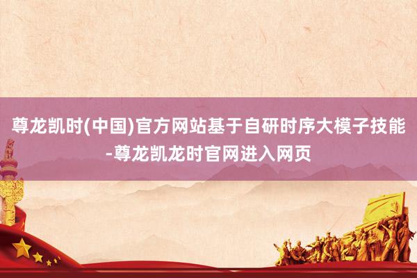 尊龙凯时(中国)官方网站基于自研时序大模子技能-尊龙凯龙时官网进入网页