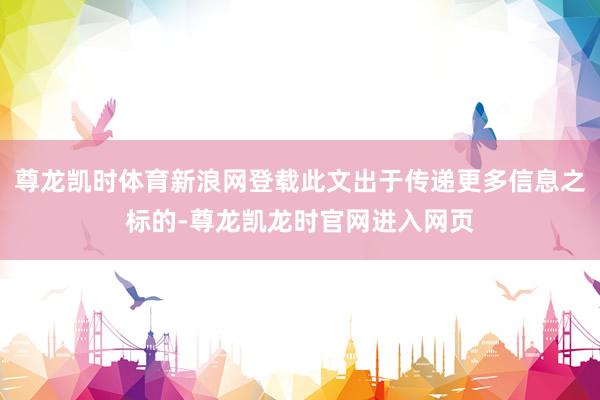 尊龙凯时体育新浪网登载此文出于传递更多信息之标的-尊龙凯龙时官网进入网页