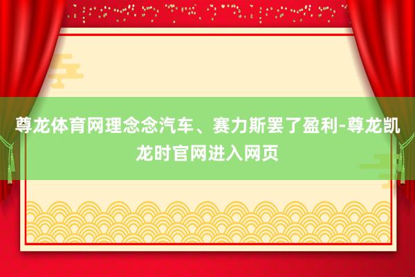 尊龙体育网理念念汽车、赛力斯罢了盈利-尊龙凯龙时官网进入网页