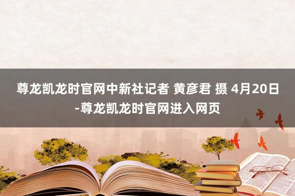 尊龙凯龙时官网中新社记者 黄彦君 摄 4月20日-尊龙凯龙时官网进入网页