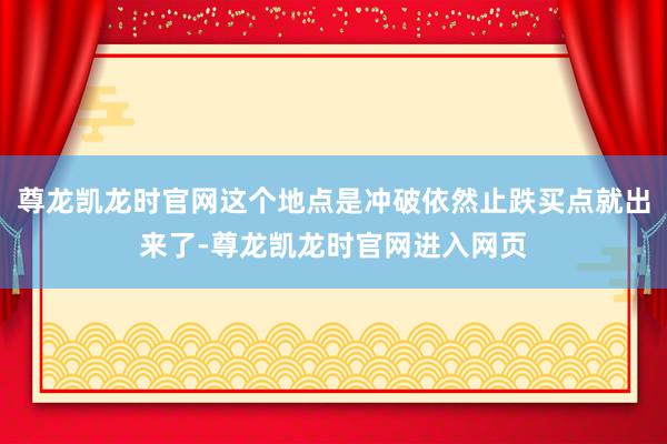 尊龙凯龙时官网这个地点是冲破依然止跌买点就出来了-尊龙凯龙时官网进入网页