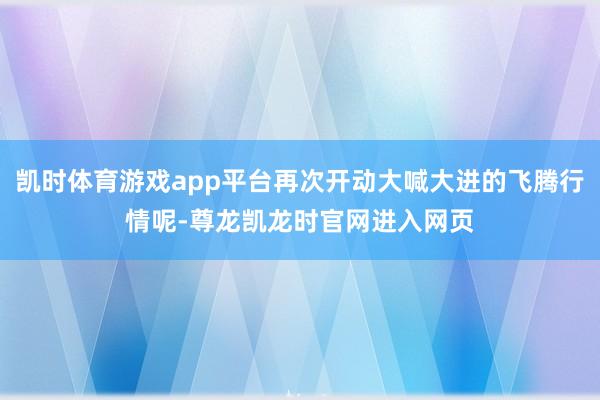 凯时体育游戏app平台再次开动大喊大进的飞腾行情呢-尊龙凯龙时官网进入网页