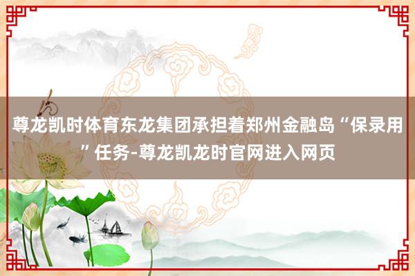 尊龙凯时体育东龙集团承担着郑州金融岛“保录用”任务-尊龙凯龙时官网进入网页
