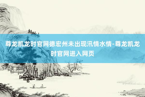 尊龙凯龙时官网德宏州未出现汛情水情-尊龙凯龙时官网进入网页