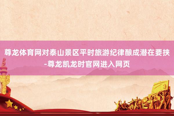 尊龙体育网对泰山景区平时旅游纪律酿成潜在要挟-尊龙凯龙时官网进入网页