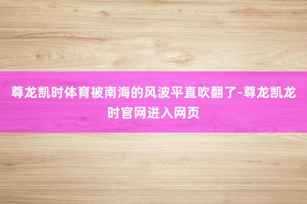 尊龙凯时体育被南海的风波平直吹翻了-尊龙凯龙时官网进入网页