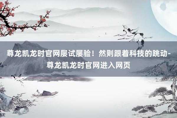 尊龙凯龙时官网屡试屡验！然则跟着科技的跳动-尊龙凯龙时官网进入网页