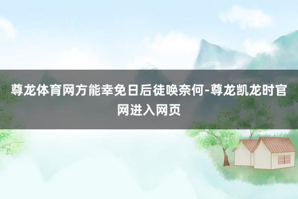 尊龙体育网方能幸免日后徒唤奈何-尊龙凯龙时官网进入网页