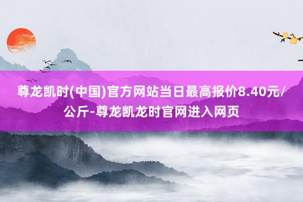 尊龙凯时(中国)官方网站当日最高报价8.40元/公斤-尊龙凯龙时官网进入网页