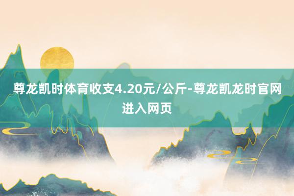 尊龙凯时体育收支4.20元/公斤-尊龙凯龙时官网进入网页