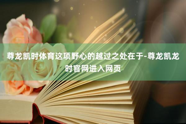 尊龙凯时体育这项野心的越过之处在于-尊龙凯龙时官网进入网页