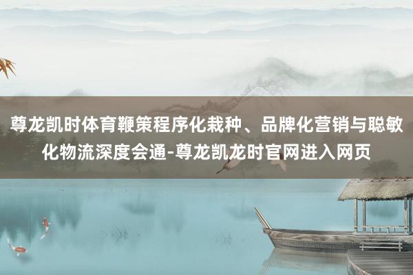 尊龙凯时体育鞭策程序化栽种、品牌化营销与聪敏化物流深度会通-尊龙凯龙时官网进入网页