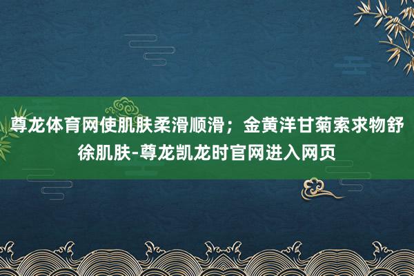 尊龙体育网使肌肤柔滑顺滑；金黄洋甘菊索求物舒徐肌肤-尊龙凯龙时官网进入网页