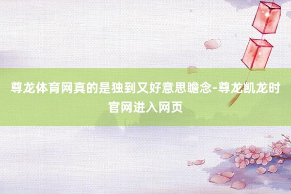 尊龙体育网真的是独到又好意思瞻念-尊龙凯龙时官网进入网页