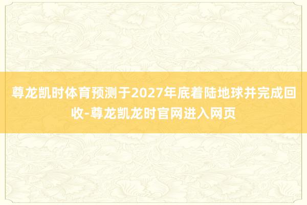 尊龙凯时体育预测于2027年底着陆地球并完成回收-尊龙凯龙时官网进入网页