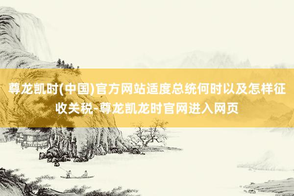 尊龙凯时(中国)官方网站适度总统何时以及怎样征收关税-尊龙凯龙时官网进入网页