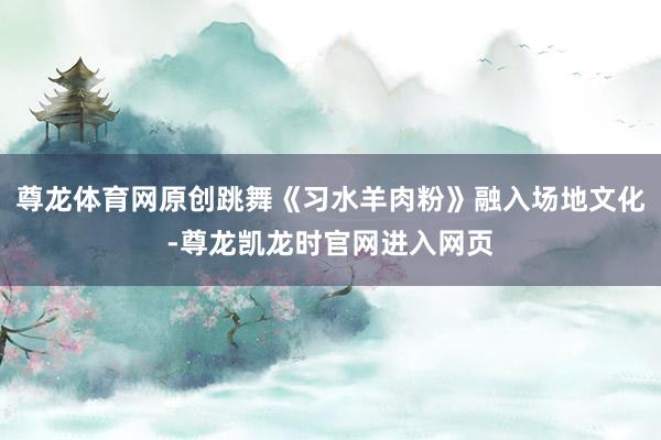 尊龙体育网原创跳舞《习水羊肉粉》融入场地文化-尊龙凯龙时官网进入网页
