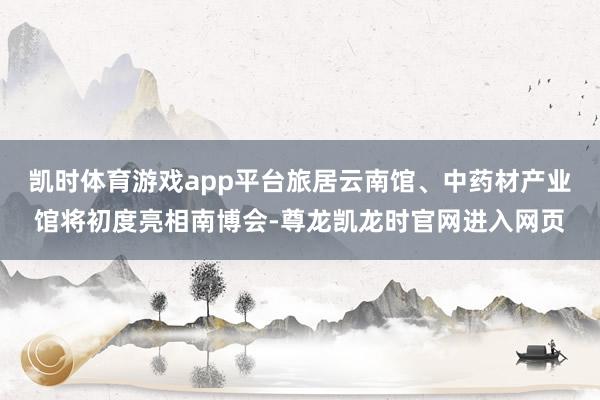 凯时体育游戏app平台旅居云南馆、中药材产业馆将初度亮相南博会-尊龙凯龙时官网进入网页