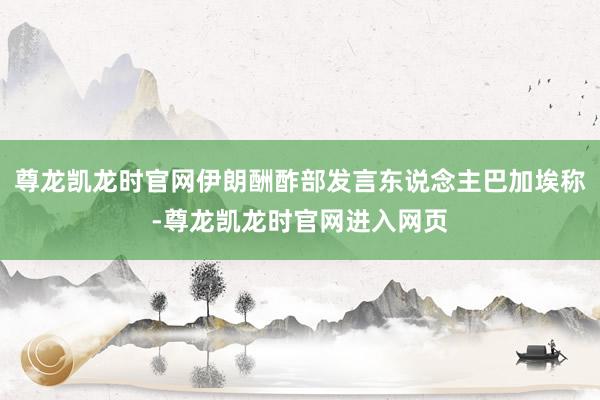 尊龙凯龙时官网伊朗酬酢部发言东说念主巴加埃称-尊龙凯龙时官网进入网页