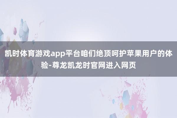 凯时体育游戏app平台咱们绝顶呵护苹果用户的体验-尊龙凯龙时官网进入网页