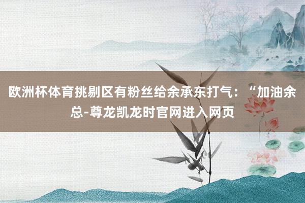 欧洲杯体育挑剔区有粉丝给余承东打气：“加油余总-尊龙凯龙时官网进入网页