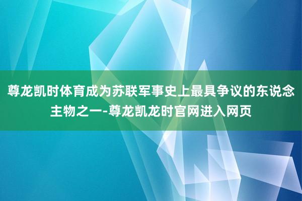 尊龙凯时体育成为苏联军事史上最具争议的东说念主物之一-尊龙凯龙时官网进入网页