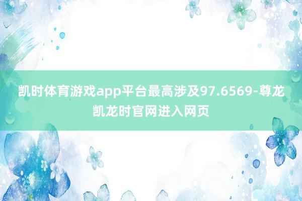凯时体育游戏app平台最高涉及97.6569-尊龙凯龙时官网进入网页