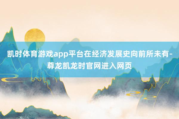 凯时体育游戏app平台在经济发展史向前所未有-尊龙凯龙时官网进入网页