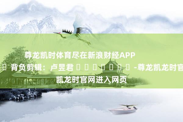 尊龙凯时体育尽在新浪财经APP            						背负剪辑：卢昱君 							-尊龙凯龙时官网进入网页