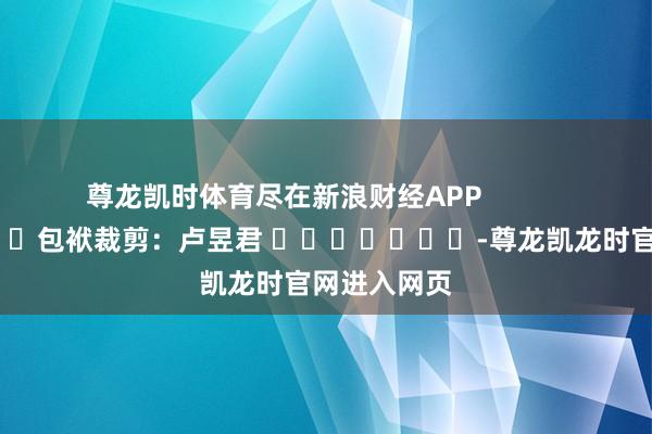 尊龙凯时体育尽在新浪财经APP            						包袱裁剪：卢昱君 							-尊龙凯龙时官网进入网页