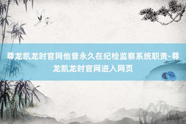 尊龙凯龙时官网他曾永久在纪检监察系统职责-尊龙凯龙时官网进入网页