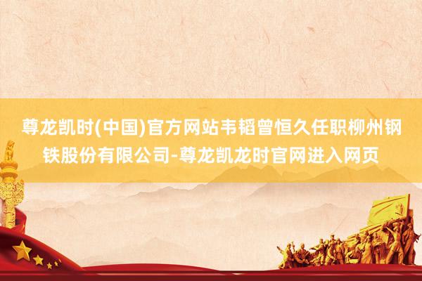 尊龙凯时(中国)官方网站韦韬曾恒久任职柳州钢铁股份有限公司-尊龙凯龙时官网进入网页