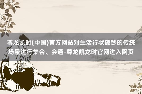尊龙凯时(中国)官方网站对生活行状破钞的传统场景进行集会、会通-尊龙凯龙时官网进入网页