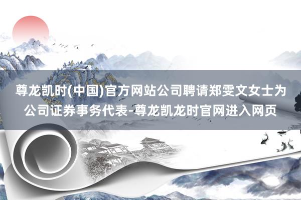 尊龙凯时(中国)官方网站公司聘请郑雯文女士为公司证券事务代表-尊龙凯龙时官网进入网页