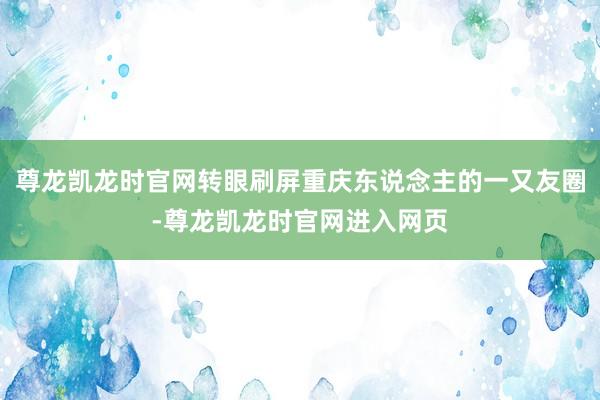 尊龙凯龙时官网转眼刷屏重庆东说念主的一又友圈-尊龙凯龙时官网进入网页