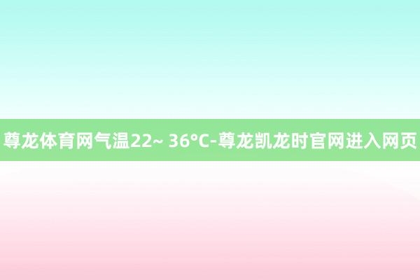 尊龙体育网气温22~ 36°C-尊龙凯龙时官网进入网页