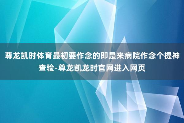尊龙凯时体育最初要作念的即是来病院作念个提神查验-尊龙凯龙时官网进入网页