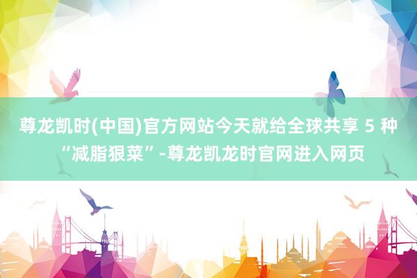 尊龙凯时(中国)官方网站今天就给全球共享 5 种 “减脂狠菜”-尊龙凯龙时官网进入网页