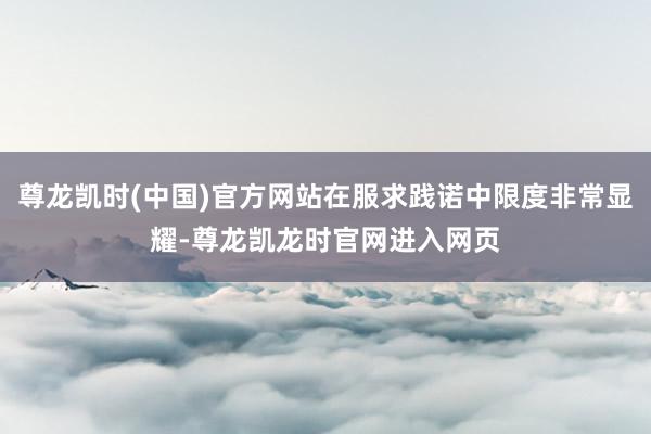 尊龙凯时(中国)官方网站在服求践诺中限度非常显耀-尊龙凯龙时官网进入网页