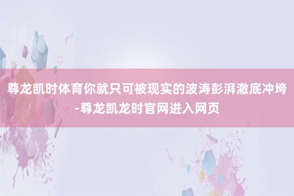 尊龙凯时体育你就只可被现实的波涛彭湃澈底冲垮-尊龙凯龙时官网进入网页