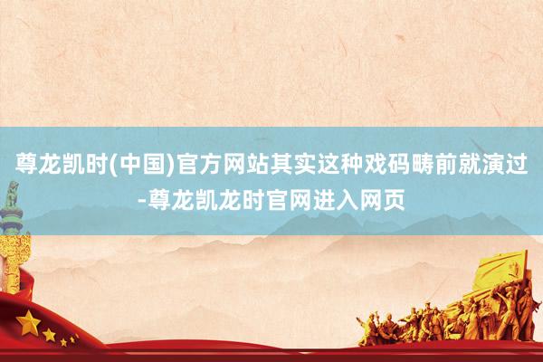 尊龙凯时(中国)官方网站其实这种戏码畴前就演过-尊龙凯龙时官网进入网页
