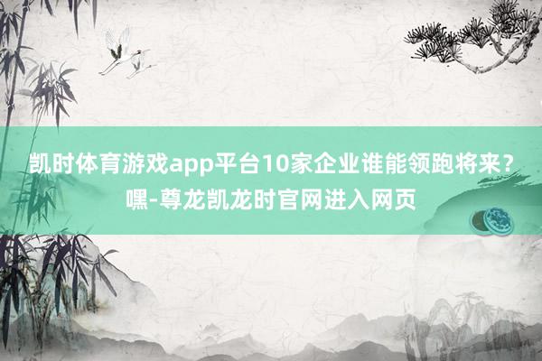 凯时体育游戏app平台10家企业谁能领跑将来？嘿-尊龙凯龙时官网进入网页