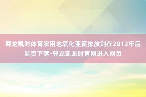 尊龙凯时体育农用地氧化亚氮排放则在2012年后显贵下落-尊龙凯龙时官网进入网页