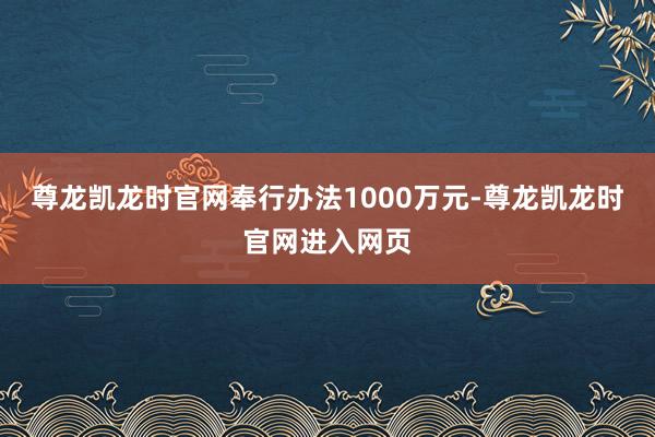 尊龙凯龙时官网奉行办法1000万元-尊龙凯龙时官网进入网页