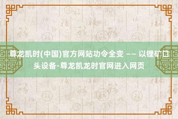 尊龙凯时(中国)官方网站功令全变 —— 以锂矿口头设备-尊龙凯龙时官网进入网页