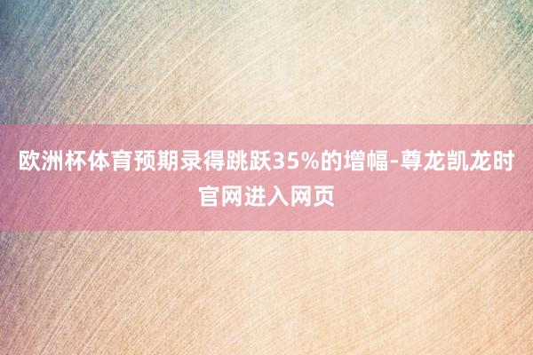 欧洲杯体育预期录得跳跃35%的增幅-尊龙凯龙时官网进入网页