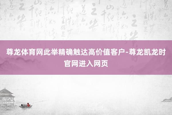 尊龙体育网此举精确触达高价值客户-尊龙凯龙时官网进入网页