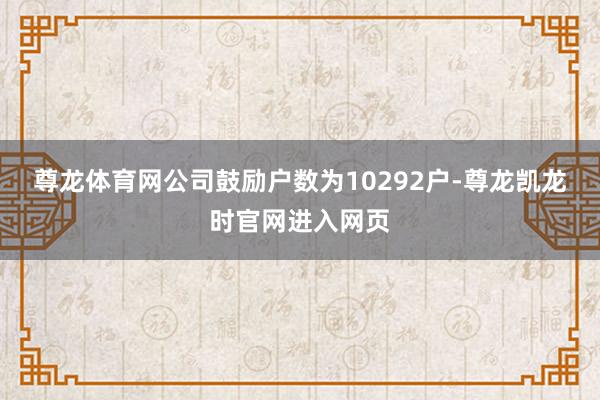 尊龙体育网公司鼓励户数为10292户-尊龙凯龙时官网进入网页
