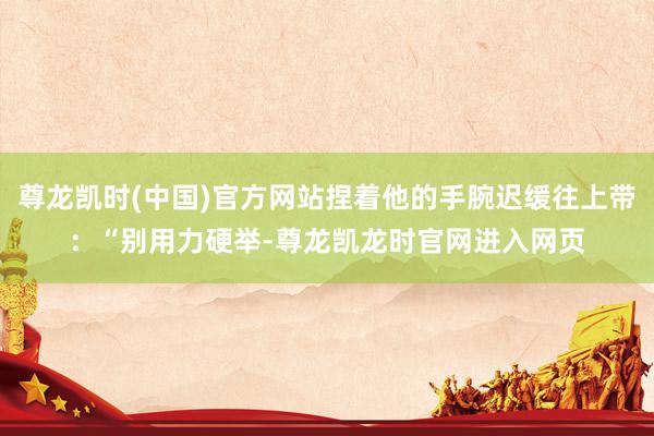 尊龙凯时(中国)官方网站捏着他的手腕迟缓往上带：“别用力硬举-尊龙凯龙时官网进入网页